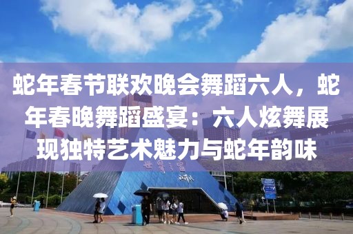 蛇年春節(jié)聯(lián)歡晚會(huì)舞蹈六人，蛇年春晚舞蹈盛宴：六人炫舞展現(xiàn)獨(dú)特藝術(shù)魅力與蛇年韻味