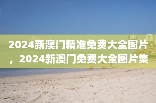 2024新澳門精準(zhǔn)免費(fèi)大全圖片，2024新澳門免費(fèi)大全圖片集