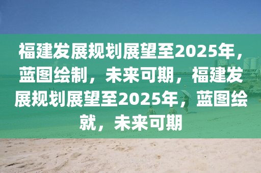 福建發(fā)展規(guī)劃展望至2025年，藍(lán)圖繪制，未來可期，福建發(fā)展規(guī)劃展望至2025年，藍(lán)圖繪就，未來可期