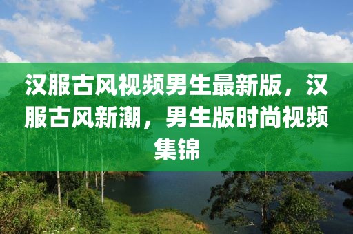 漢服古風(fēng)視頻男生最新版，漢服古風(fēng)新潮，男生版時(shí)尚視頻集錦