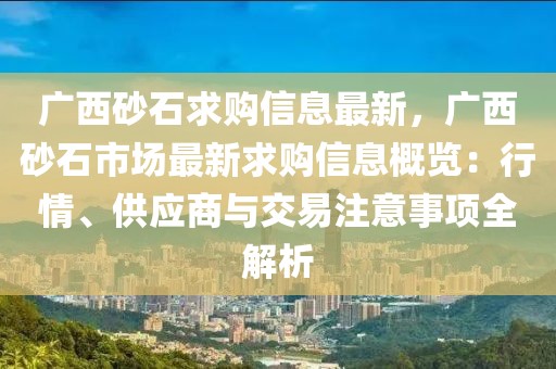 廣西砂石求購信息最新，廣西砂石市場最新求購信息概覽：行情、供應(yīng)商與交易注意事項全解析