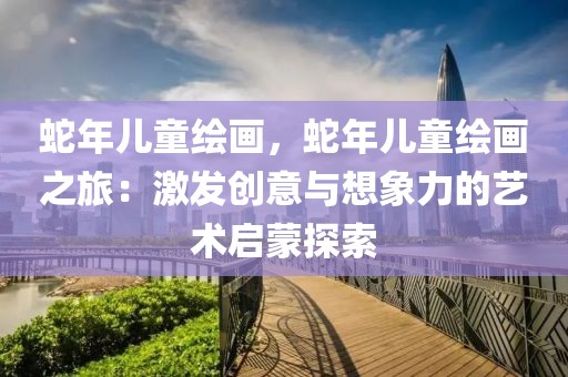 蛇年兒童繪畫，蛇年兒童繪畫之旅：激發(fā)創(chuàng)意與想象力的藝術(shù)啟蒙探索