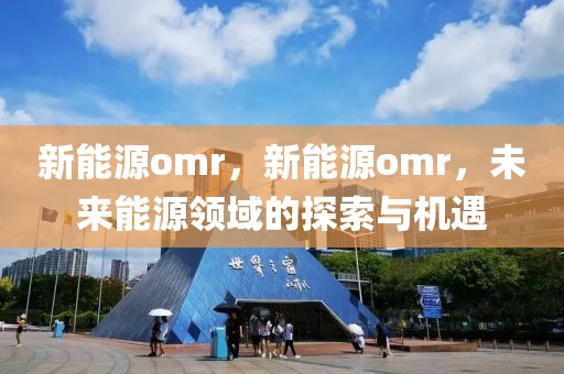 新能源omr，新能源omr，未來(lái)能源領(lǐng)域的探索與機(jī)遇