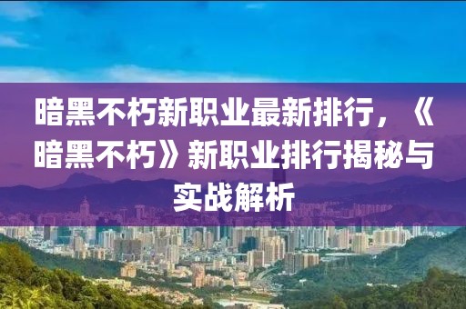 暗黑不朽新職業(yè)最新排行，《暗黑不朽》新職業(yè)排行揭秘與實(shí)戰(zhàn)解析