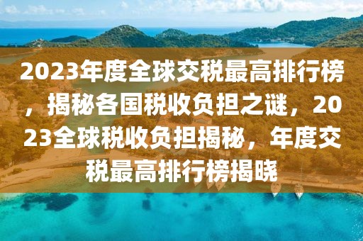 2023年度全球交稅最高排行榜，揭秘各國稅收負擔(dān)之謎，2023全球稅收負擔(dān)揭秘，年度交稅最高排行榜揭曉