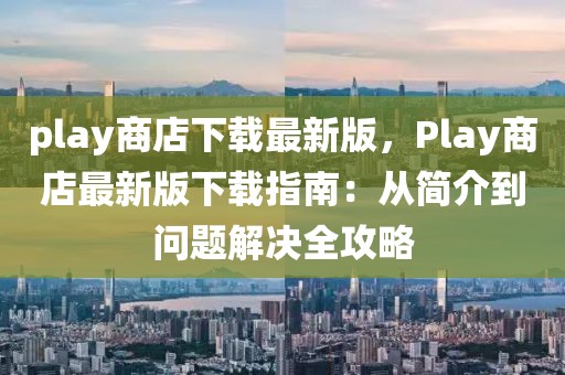 play商店下載最新版，Play商店最新版下載指南：從簡(jiǎn)介到問題解決全攻略