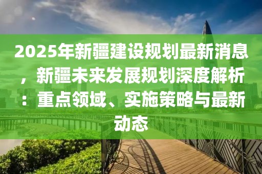 2025年新疆建設(shè)規(guī)劃最新消息，新疆未來(lái)發(fā)展規(guī)劃深度解析：重點(diǎn)領(lǐng)域、實(shí)施策略與最新動(dòng)態(tài)