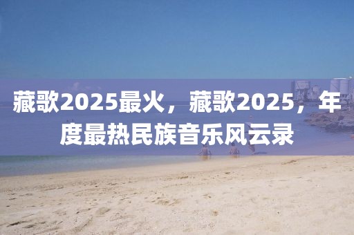 藏歌2025最火，藏歌2025，年度最熱民族音樂風(fēng)云錄