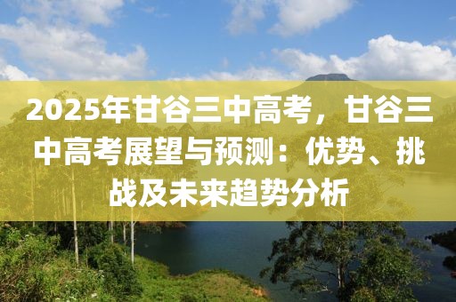 2025年甘谷三中高考，甘谷三中高考展望與預測：優(yōu)勢、挑戰(zhàn)及未來趨勢分析