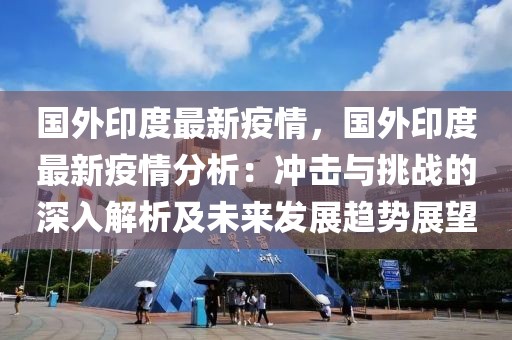 國(guó)外印度最新疫情，國(guó)外印度最新疫情分析：沖擊與挑戰(zhàn)的深入解析及未來(lái)發(fā)展趨勢(shì)展望