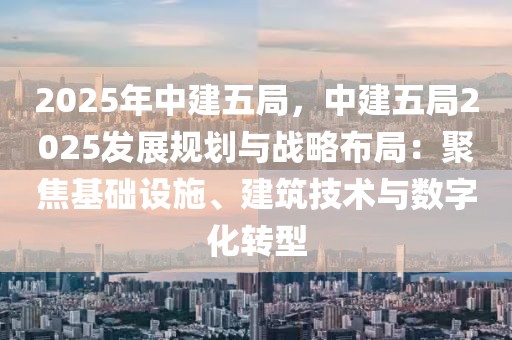 2025年中建五局，中建五局2025發(fā)展規(guī)劃與戰(zhàn)略布局：聚焦基礎設施、建筑技術與數(shù)字化轉型