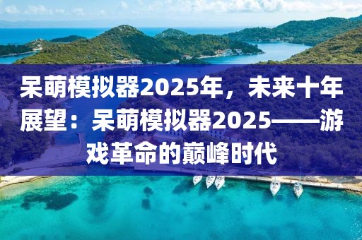 呆萌模擬器2025年，未來(lái)十年展望：呆萌模擬器2025——游戲革命的巔峰時(shí)代