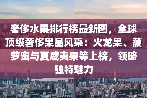 奢侈水果排行榜最新圖，全球頂級(jí)奢侈果品風(fēng)采：火龍果、菠蘿蜜與夏威夷果等上榜，領(lǐng)略獨(dú)特魅力