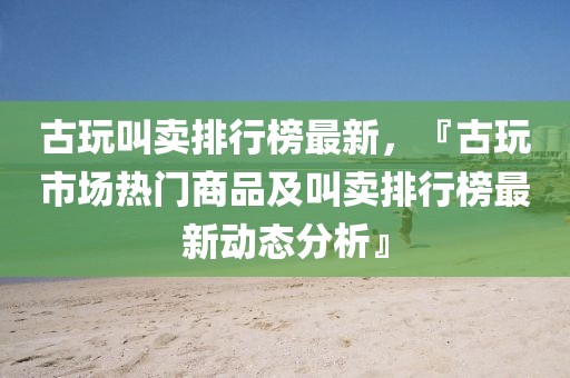 古玩叫賣排行榜最新，『古玩市場熱門商品及叫賣排行榜最新動態(tài)分析』