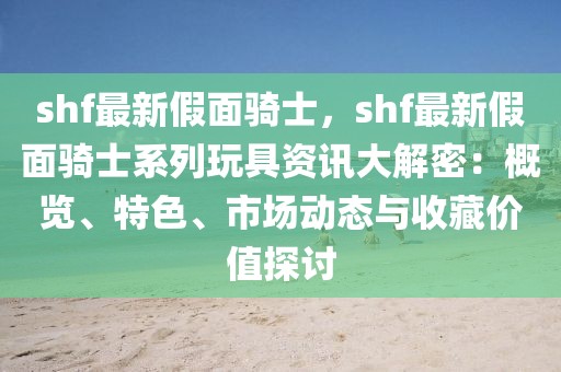 shf最新假面騎士，shf最新假面騎士系列玩具資訊大解密：概覽、特色、市場動態(tài)與收藏價值探討