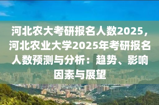 河北農(nóng)大考研報(bào)名人數(shù)2025，河北農(nóng)業(yè)大學(xué)2025年考研報(bào)名人數(shù)預(yù)測(cè)與分析：趨勢(shì)、影響因素與展望