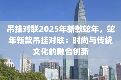 吊掛對(duì)聯(lián)2025年新款蛇年，蛇年新款吊掛對(duì)聯(lián)：時(shí)尚與傳統(tǒng)文化的融合創(chuàng)新