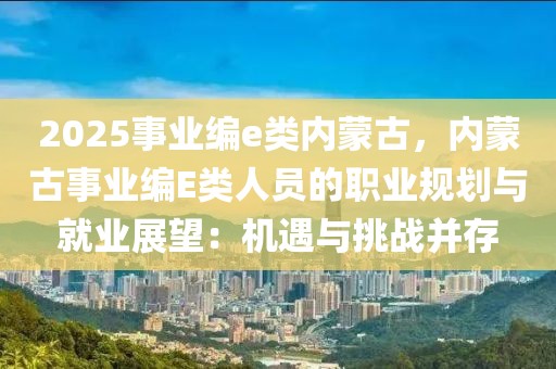 2025事業(yè)編e類內(nèi)蒙古，內(nèi)蒙古事業(yè)編E類人員的職業(yè)規(guī)劃與就業(yè)展望：機(jī)遇與挑戰(zhàn)并存