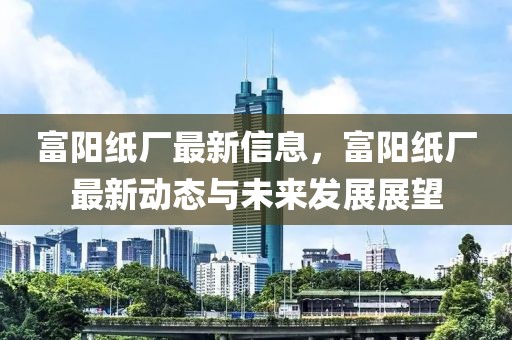 富陽(yáng)紙廠最新信息，富陽(yáng)紙廠最新動(dòng)態(tài)與未來發(fā)展展望