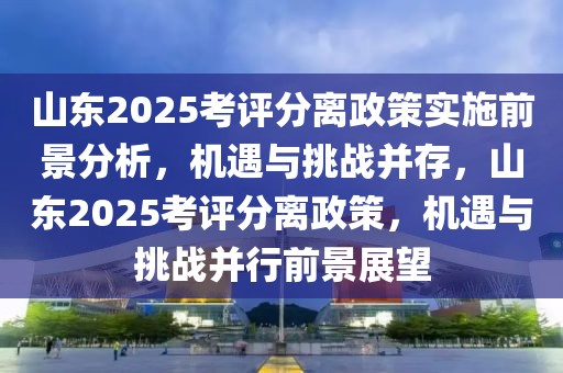 山東2025考評分離政策實(shí)施前景分析，機(jī)遇與挑戰(zhàn)并存，山東2025考評分離政策，機(jī)遇與挑戰(zhàn)并行前景展望