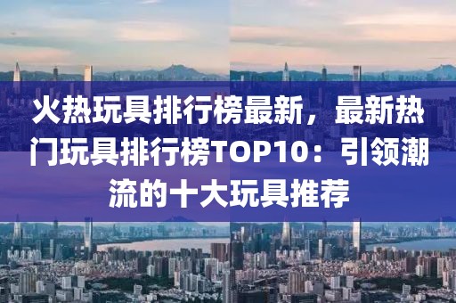 火熱玩具排行榜最新，最新熱門(mén)玩具排行榜TOP10：引領(lǐng)潮流的十大玩具推薦