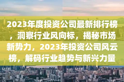 2023年度投資公司最新排行榜，洞察行業(yè)風(fēng)向標(biāo)，揭秘市場新勢力，2023年投資公司風(fēng)云榜，解碼行業(yè)趨勢與新興力量