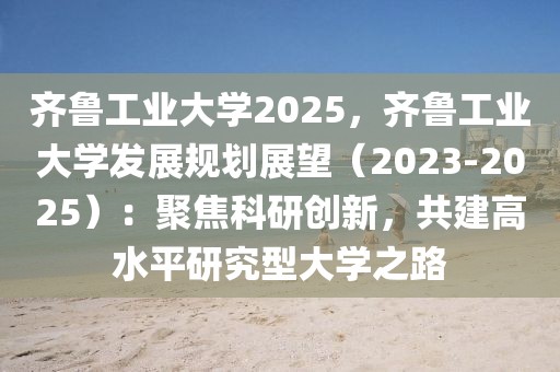 齊魯工業(yè)大學(xué)2025，齊魯工業(yè)大學(xué)發(fā)展規(guī)劃展望（2023-2025）：聚焦科研創(chuàng)新，共建高水平研究型大學(xué)之路