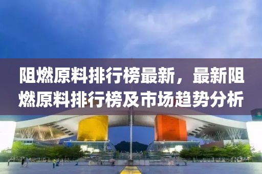 阻燃原料排行榜最新，最新阻燃原料排行榜及市場趨勢分析