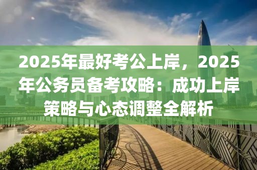 2025年最好考公上岸，2025年公務(wù)員備考攻略：成功上岸策略與心態(tài)調(diào)整全解析