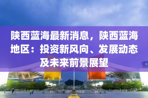 陜西藍海最新消息，陜西藍海地區(qū)：投資新風向、發(fā)展動態(tài)及未來前景展望