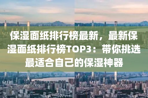 保濕面紙排行榜最新，最新保濕面紙排行榜TOP3：帶你挑選最適合自己的保濕神器