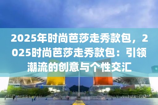 2025年時尚芭莎走秀款包，2025時尚芭莎走秀款包：引領(lǐng)潮流的創(chuàng)意與個性交匯