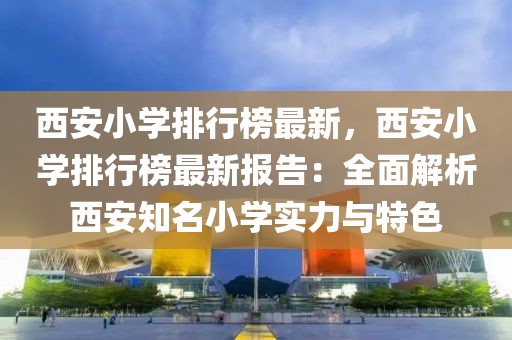 西安小學排行榜最新，西安小學排行榜最新報告：全面解析西安知名小學實力與特色