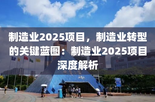 制造業(yè)2025項目，制造業(yè)轉(zhuǎn)型的關鍵藍圖：制造業(yè)2025項目深度解析