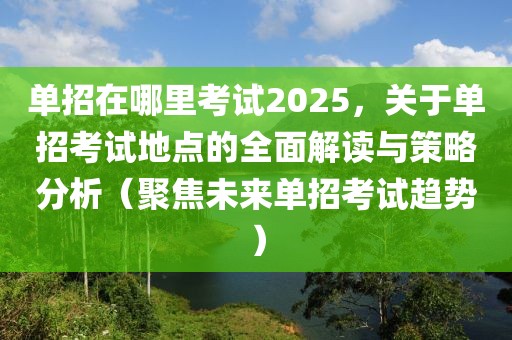 單招在哪里考試2025，關(guān)于單招考試地點的全面解讀與策略分析（聚焦未來單招考試趨勢）