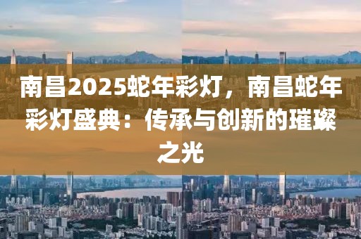 南昌2025蛇年彩燈，南昌蛇年彩燈盛典：傳承與創(chuàng)新的璀璨之光