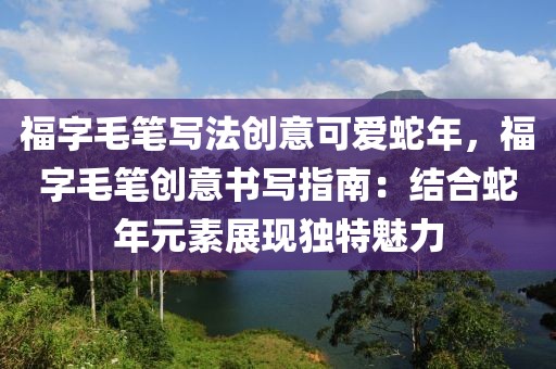 福字毛筆寫法創(chuàng)意可愛蛇年，福字毛筆創(chuàng)意書寫指南：結(jié)合蛇年元素展現(xiàn)獨(dú)特魅力