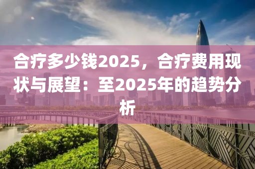 合療多少錢2025，合療費(fèi)用現(xiàn)狀與展望：至2025年的趨勢(shì)分析