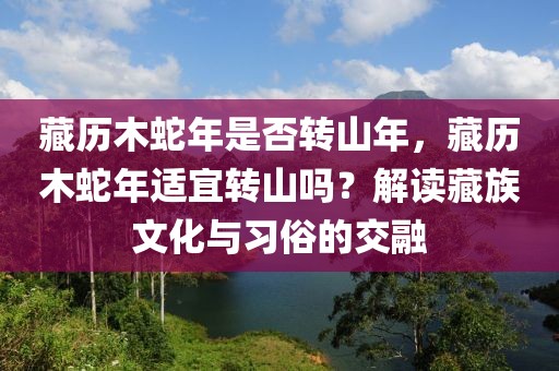 藏歷木蛇年是否轉(zhuǎn)山年，藏歷木蛇年適宜轉(zhuǎn)山嗎？解讀藏族文化與習(xí)俗的交融