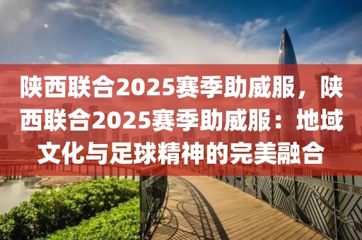 陜西聯(lián)合2025賽季助威服，陜西聯(lián)合2025賽季助威服：地域文化與足球精神的完美融合