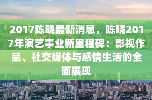 2017陳曉最新消息，陳曉2017年演藝事業(yè)新里程碑：影視作品、社交媒體與感情生活的全面展現(xiàn)