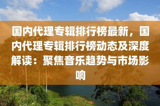 國內(nèi)代理專輯排行榜最新，國內(nèi)代理專輯排行榜動(dòng)態(tài)及深度解讀：聚焦音樂趨勢與市場影響