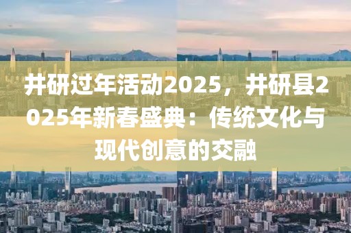 井研過(guò)年活動(dòng)2025，井研縣2025年新春盛典：傳統(tǒng)文化與現(xiàn)代創(chuàng)意的交融