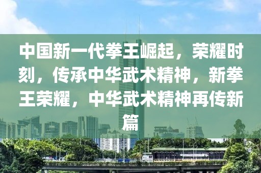 中國新一代拳王崛起，榮耀時刻，傳承中華武術(shù)精神，新拳王榮耀，中華武術(shù)精神再傳新篇