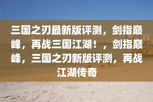 三國之刃最新版評測，劍指巔峰，再戰(zhàn)三國江湖！，劍指巔峰，三國之刃新版評測，再戰(zhàn)江湖傳奇