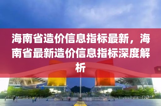 海南省造價(jià)信息指標(biāo)最新，海南省最新造價(jià)信息指標(biāo)深度解析