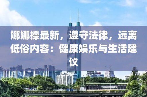 娜娜操最新，遵守法律，遠(yuǎn)離低俗內(nèi)容：健康娛樂(lè)與生活建議