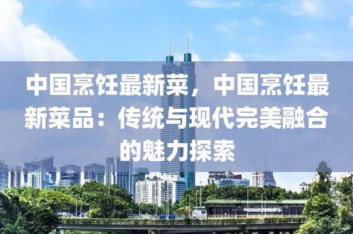 中國(guó)烹飪最新菜，中國(guó)烹飪最新菜品：傳統(tǒng)與現(xiàn)代完美融合的魅力探索