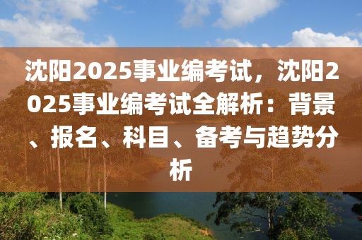 沈陽(yáng)2025事業(yè)編考試，沈陽(yáng)2025事業(yè)編考試全解析：背景、報(bào)名、科目、備考與趨勢(shì)分析