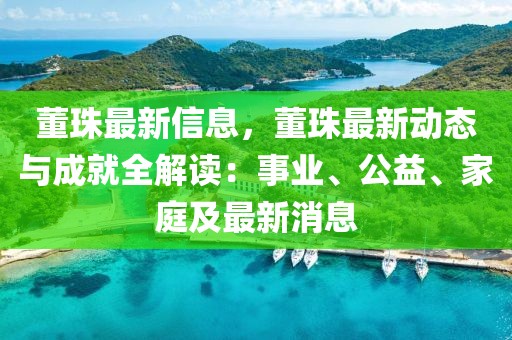 董珠最新信息，董珠最新動態(tài)與成就全解讀：事業(yè)、公益、家庭及最新消息